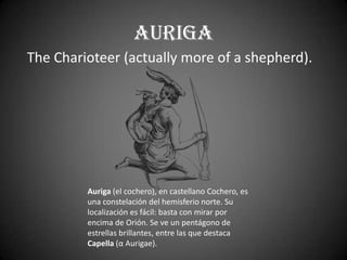 Auriga
The Charioteer (actually more of a shepherd).




         Auriga (el cochero), en castellano Cochero, es
         una constelación del hemisferio norte. Su
         localización es fácil: basta con mirar por
         encima de Orión. Se ve un pentágono de
         estrellas brillantes, entre las que destaca
         Capella (α Aurigae).
 