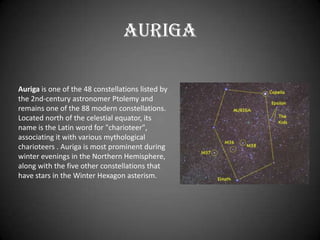 Auriga

Auriga is one of the 48 constellations listed by
the 2nd-century astronomer Ptolemy and
remains one of the 88 modern constellations.
Located north of the celestial equator, its
name is the Latin word for "charioteer",
associating it with various mythological
charioteers . Auriga is most prominent during
winter evenings in the Northern Hemisphere,
along with the five other constellations that
have stars in the Winter Hexagon asterism.
 
