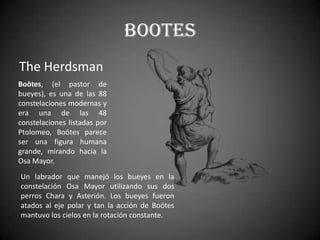 Bootes
The Herdsman
Boötes, (el pastor de
bueyes), es una de las 88
constelaciones modernas y
era una de las 48
constelaciones listadas por
Ptolomeo, Boötes parece
ser una figura humana
grande, mirando hacia la
Osa Mayor.
Un labrador que manejó los bueyes en la
constelación Osa Mayor utilizando sus dos
perros Chara y Asterión. Los bueyes fueron
atados al eje polar y tan la acción de Boötes
mantuvo los cielos en la rotación constante.
 