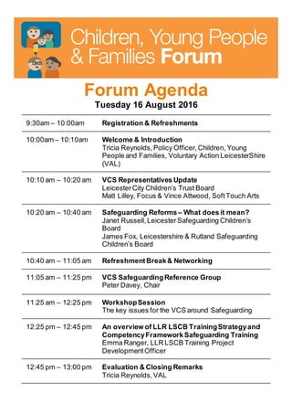 Forum Agenda
Tuesday 16 August 2016
9:30am – 10:00am Registration & Refreshments
10:00am – 10:10am Welcome & Introduction
Tricia Reynolds,Policy Officer,Children, Young
People and Families, Voluntary Action LeicesterShire
(VAL)
10:10 am – 10:20 am VCS Representatives Update
LeicesterCity Children’s Trust Board
Matt Lilley, Focus & Vince Attwood, SoftTouch Arts
10:20 am – 10:40 am Safeguarding Reforms – What does it mean?
Janet Russell, LeicesterSafeguarding Children’s
Board
James Fox, Leicestershire & Rutland Safeguarding
Children’s Board
10:40 am – 11:05 am RefreshmentBreak& Networking
11:05 am – 11:25 pm VCS SafeguardingReference Group
Peter Davey, Chair
11:25 am – 12:25 pm WorkshopSession
The key issues for the VCS around Safeguarding
12:25 pm – 12:45 pm An overview of LLR LSCB TrainingStrategyand
CompetencyFrameworkSafeguarding Training
Emma Ranger, LLR LSCB Training Project
DevelopmentOfficer
12:45 pm – 13:00 pm Evaluation & Closing Remarks
Tricia Reynolds,VAL
 