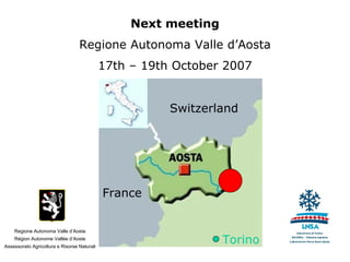 Next meeting
                                  Regione Autonoma Valle d’Aosta
                                             17th – 19th October 2007


                                                        Switzerland




                                             France


    Regione Autonoma Valle d’Aosta
    Région Autonome Vallée d’Aoste
Assessorato Agricoltura e Risorse Naturali
                                                                 Torino
 