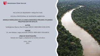 FACULTAD DE INGENIERÍA Y ARQUITECTURA
ESCUELA PROFESIONAL DE INGENIERÍA AMBIENTAL
MODELO HIDROLOGICO DE LA CUENCA AMAZONICA PERUANA UTILIZANDO
PRECIPITACIÓN POR SATELITE
AUTOR:
Valdeiglesias Abarca, Raul Enrique (ORCID: 0000-0003-4536-4476)
ASESOR:
Dr. Jave Nakayo, Jorge Leonardo (ORCID: 0000-0003-3536-881X)
LÍNEA DE INVESTIGACIÓN:
Gestión de riesgos y adaptación al cambio climatico
Lima – Perú
2021
 