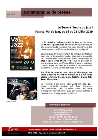 Mai 2010
                                          Communiqué de presse


                                                                                                                                                                                                                               Le Berry à l’heure du jazz !
                                                                                                                                                                                                             Festival Val de Jazz, du 16 au 23 juillet 2010

     Val                     de
     Jazz
                                                                                                                                                                                                                 La 8ème édition du Festival Val de Jazz se déroulera
                                                                                                                                                                                                                 du 16 au 23 juillet 2010 et comme chaque année, le
      Sancerre - Val de Loire
                                                                                                                                                                                                                 son des concerts inondera les rives ligériennes des
      JOHNNY CLEGG                                                                                                                                                                                               départements du Cher, de la Nièvre et du Loiret.
      MANU KATCHÉ
      DIANE TELL
      TEREZ MONTCALM
      MARTIAL SOLAL
      LES DOIGTS DE L'HOMME
                                                                                                                                                                                                                 Jean-Claude Dreyfus, Parrain de marque du festival
      AMAR SUNDY                                                                                                                                                                                                 sera bien entendu de la partie. Mais les nouveautés
                                                                                       Artiste Ouvrier




      JEAN-CLAUDE DREYFUS
      ...
                                                                                                                                                                                                                 de l’année sont nombreuses avec notamment le
                                                                                                                                                                                                                 stage vocal avec Diane Tell, sous la direction et
                                         2010
                                                                                                   © Val de Jazz - Photos ©DR - SIRET 418 443 347 00012 - LICENCES 2-10344393-128160 - Lesdocksartistiques




     16-23 Juillet
                                                                                                                                                                                                                 les arrangements de Pierre-Gérard Verny. L’Apéro-
                                                                       é d i
                                                                                                                                                                                                                 concert «spectaculaire et limpide» à la Maison des
                                                                                                                                                                                                                 Sancerre «Contre verres et basse à pied».
                                                                   e         t
                                                              m




                                                                                 i
                                                                                 o n
                                                             8 è




               www.valdejazz.com - contact@valdejazz.fr
                  tél. : 02 38 31 57 71 - 02 48 72 54 96




                                                                                                                                                                                                                 Au fil de la Loire et des cités qu’elle longe, les
                                                                                                                                                                                                                 têtes d’affiche seront nombreuses à nous faire
                                                                                                                                                                                                                 vibrer : Johnny Clegg, Manu Katché, Diane Tell,
                                                                                                                                                                                                                 Terez Montcalm...

                                                                                                                                                                                                                 Le Festival c’est aussi «du Jazz un peu par-
                                                                                                                                                                                                                 tout», véritable festival off. Des promena-
                                                                                                                                                                                                                 des musicales, des concerts dans des lieux
                                                                                                                                                                                                                 d’exception et de charme, avec des jeunes artistes à
                                                                                                                                                                                                                 découvrir ou encore des expositions.



© VAL DE JAZZ

                                                                                                                                                                                                                         Informations pratiques

                                                                                                                                                                                                                                www.valdejazz.com
                                                                                                                                                                                                                               contact@valdejazz.fr
                                                                                                                                                                                                                                 Renseignements :
                                                                                                                                                                                                                          02 38 31 57 71 - 02 48 72 54 96
                                                                                                                                                                                                                          BILLETTERIE / RESERVATION
                                                                                                                                                                                                                   Billetterie en ligne sur www.valdejazz.com


                                                           Contact presse > Jennifer Desille > jennifer.desille@berry.fr
                                                           02 48 48 00 10 ou espace presse www.berry.fr
 