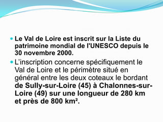Le Val de Loire est inscrit sur la Liste du patrimoine mondial de l'UNESCO depuis le 30 novembre 2000.,[object Object],L’inscription concerne spécifiquement le Val de Loire et le périmètre situé en général entre les deux coteaux le bordant de Sully-sur-Loire (45) à Chalonnes-sur-Loire (49) sur une longueur de 280 km et près de 800 km². ,[object Object]