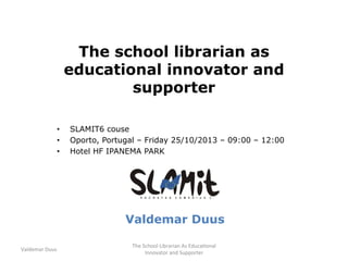 The school librarian as
educational innovator and
supporter
•  SLAMIT6 couse
•  Oporto, Portugal – Friday 25/10/2013 – 09:00 – 12:00
•  Hotel HF IPANEMA PARK
Valdemar Duus
Valdemar	
  Duus	
  
The	
  School	
  Librarian	
  As	
  Educa7onal	
  
Innovator	
  and	
  Supporter	
  
 