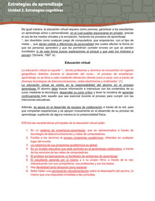 De igual manera, la educación virtual requiere como premisa, garantizar a los estudiantes
un aprendizaje activo y personalizado, en el cual puedan equivocarse en privado, gracias
al uso de los medios virtuales y la simulación, haciendo los procesos de aprendizaje
“...tan divertidos como cualquier juego de computadora, que empezarían, con el tipo de
metas..., que darían cabida a diferencias de personalidad (las cuales afectan la forma en
que las personas aprenden) y que les permitirían cometer errores sin que se sientan
humillados (y de esta forma buscar explicaciones al porqué y que esto los motivara a
pensar).”(Schank, 1997: ix)
Educación virtual
La educación virtual es aquella “... donde profesores y alumnos se encuentran en lugares
geográficos distintos durante el desarrollo del curso... el proceso de enseñanza-
aprendizaje no se lleva a cabo mediante interacción directa (cara a cara); sino a través de
diversas tecnologías de telecomunicaciones, redes electrónicas y multimedia.” (1)
La educación virtual se centra en la responsabilidad del alumno en el proceso
aprendizaje. El alumno debe buscar información e interactuar con los contenidos de su
curso mediante la tecnología, desarrollar su juicio crítico y tener la iniciativa de aprender
continuamente todo aquello que sea esencial durante el proceso para cumplir con las
intenciones educativas.
Además, se apoya en el desarrollo de equipos de colaboración a través de la red, para
que compartan experiencias y se apoyen mutuamente en el desarrollo de su proceso de
aprendizaje, supliendo de alguna manera la no presencialidad física.
67Entre las características principales de la educación virtual están:
1. Es un sistema de enseñanza-aprendizaje, que se operacionaliza a través de
tecnología de telecomunicaciones y redes de computadoras.
2. Facilita a los alumnos el acceso programas académicos, ofrecidos en cualquier
lugar del mundo.
3. La cobertura de sus programas académicos es global.
4. Es un modelo educativo que está centrado en el aprendizaje colaborativo, a través
de los servicios de las redes de computadoras.
5. El profesor es básicamente un facilitador de ambientes de aprendizaje.
6. El estudiante aprende por sí mismo y a su propio ritmo, a través de la red,
interactuando con sus compañeros, sus profesores y con los textos.
7. Hay flexibilidad tanto temporal como espacial.
8. Debe haber una permanente retroalimentación sobre el desempeño del alumno, lo
mismo que una respuesta inmediata a las consultas.
 