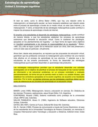 Si bien es cierto, como lo afirma Baker (1995), que hay una relación entre la
metacognición y el desempeño escolar, se hace necesario establecer qué relación existe
entre el proceso de aprendizaje a través de un medio virtual, en este caso Internet, y la
metacognición. Y cómo, el desarrollo de las estrategias metacognitivas puede contribuir a
mejorar los procesos de aprendizaje a través de Internet.
El enseñar a los estudiantes el desarrollo de estrategias metacognitivas, puede contribuir
de manera directa, a que los estudiantes adelanten los procesos de aprendizaje
autónomos que demanda la educación virtual. Como lo sostienen los psicólogos,
apoyados en los planteamientos de Vygostky “...la mejor forma de lograr estos objetivos
es transferir gradualmente a los jóvenes la responsabilidad de la regulación.” (Baker,
1995: 23) y ello se logra a partir de la interacción social con otros, bien sea presencial o
como en este caso en particular, virtualmente.
Ahora bien, desde esta perspectiva, se requiere que las propuestas de educación virtual,
garanticen que los profesores conozcan la metacognición para contribuir de una manera
más efectiva en el proceso de aprendizaje de sus alumnos. Y además que a los
estudiantes se les enseñe previamente, la forma de desarrollar las estrategias
metacognitivas que le permitan desarrollar un aprendizaje más productivo.
Las estrategias metacognitivas permiten que el estudiante desarrolle una actividad
autoregulada con el objetivo de planificar el proceso de búsqueda en las nuevas fuentes
de información y de solucionar problemas, en un proceso controlado y evaluado
permanentemente, de forma tal que le permita medir su éxito o su posible fracaso, para
establecer los correctivos apropiados en la acción cognitiva, de acuerdo a los resultados
obtenidos. Por lo tanto, se plantea entonces que las estrategias cognitivas deben ser un
punto de referencia de los procesos de aprendizaje en la educación virtual.
BIBLIOGRAFIA
BAKER, Linda (1995). Metacognición, lectura y educación en ciencias. En: Didáctica de
las ciencias: Procesos y aplicaciones, aique Grupo Editor, S.A, Argentina.
CONTRERAS, Ricardo (1995), Sistema multimedia como prototipo de la universidad
virtual, ARFO Ltda, Colombia.
GALVIS PANQUEVA, Alvaro H. (1994), Ingeniería de Software educativo, Ediciones
Unidas, Colombia
GATES, Bill (1997). Camino al Futuro, Editorial Mc Graw Hill, Colombia.
GIL R., Hernán (1999). Proceso de comunicación a través del Correo Electrónico: el caso
de los estudiantes de la Universidad Tecnológica de Pereira (Colombia), en memorias X
congreso Internacional sobre Tecnología y educación a Distancia, Editorial Uned, Costa
Rica.
 