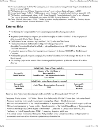 Powers, Scott (January 7, 2014). "Val Demings takes on Teresa Jacobs for Orange County Mayor". Orlando Sentinel.
Retrieved January 7, 2014.
10.
"Val Demings drops out of Orange County mayoral race". mynews13.com. Retrieved August 18, 2015.11.
Powers, Scott (August 17, 2015). "Val Demings to run for Congress". Orlando Sentinel. Retrieved August 18, 2015.12.
"Val Demings wins Democratic primary for US House District 10: Former Orlando police chief to face off against
Thuy Lowe in November". clickorlando.com. August 30, 2016. Retrieved September 1, 2016.
13.
Comas, Martin E. (November 8, 2016). "Political newcomer Murphy pulls stunner, unseats Mica; Demings defeats
Lowe". Orlando Sentinel. Retrieved November 9, 2016.
14.
External links
Val Demings for Congress (http://www.valdemings.com/) official campaign website
Biography (http://bioguide.congress.gov/scripts/biodisplay.pl?index=D000627) at the Biographical
Directory of the United States Congress
Profile (https://www.votesmart.org/candidate/137637) at Project Vote Smart
Financial information (federal office) (http://www.fec.gov/fecviewer
/CandidateCommitteeDetail.do?&tabIndex=1&candidateCommitteeId=H2FL08063) at the Federal
Election Commission
Legislation sponsored (https://www.congress.gov/member/val-demings/D000627) at The Library of
Congress
Profile (http://projects.wsj.com/campaign2012/mobile/candidates/view/val-demings--FL-H) at The Wall
Street Journal
Val Demings (http://www.makers.com/val-demings) Video produced by Makers: Women Who Make
America
United States House of Representatives
Preceded by
Daniel Webster
Member of the U.S. House of
Representatives
from Florida's 10th congressional district
2017–present
Incumbent
United States order of precedence (ceremonial)
Preceded by
Charlie Crist
D-Florida
United States Representatives by seniority
394th
Succeeded by
Neal Dunn
R-Florida
Retrieved from "https://en.wikipedia.org/w/index.php?title=Val_Demings&oldid=769423941"
Categories: Living people 1957 births People from Jacksonville, Florida Florida State University alumni
American municipal police chiefs American women police officers Florida Democrats
African-American members of the United States House of Representatives African-American police officers
African-American people in Florida politics Female members of the United States House of Representatives
Women in Florida politics Delta Sigma Theta members Candidates in United States elections, 2012
Candidates in United States elections, 2014 21st-century American politicians
21st-century women politicians Democratic Party members of the United States House of Representatives
Members of the United States House of Representatives from Florida
Val Demings - Wikipedia https://en.wikipedia.org/wiki/Val_Demings
3 of 4 3/15/2017 1:14 PM
 