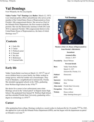 Val Demings
Member of the U.S. House of Representatives
from Florida's 10th district
Incumbent
Assumed office
January 3, 2017
Preceded by Daniel Webster
Personal details
Born Valdez Venita Butler
March 12, 1957
Jacksonville, Florida, U.S.
Political
party
Democratic
Spouse(s) Jerry Demings
Children three
Alma mater Florida State University
Occupation Police officer
Website House website
(http://demings.house.gov)
Val Demings
From Wikipedia, the free encyclopedia
Valdez Venita "Val" Demings (née Butler; March 12, 1957)
is an American police officer and politician who serves as the
member of the United States House of Representatives from
Florida's 10th congressional district. She served as Chief of
the Orlando Police Department, the first woman to hold the
position. She was the Democratic nominee in both 2012 and
2016 to represent Florida's 10th congressional district in the
United States House of Representatives, the latter of which
Demings won.[1]
Contents
1 Early life
2 Career
3 Political career
4 Personal
5 See also
6 References
7 External links
Early life
Valdez Venita Butler was born on March 12, 1957,[2] one of
seven children born to a poor family; her father worked in
orange groves, while her mother was a housekeeper. They
lived in Mandarin, a neighborhood in Jacksonville, Florida.
She attended segregated schools in the 1960s, graduating
from Wolfson High School in the 1970s.[3]
Her desire for a career in law enforcement came when
Demings served in the "school patrol" at Dupont Junior High
School. She graduated from Samuel W. Wolfson High School,
and then attended Florida State University, graduating with a
degree in criminology in 1979.[3]
Career
After graduating from college, Demings worked as a social worker in Jacksonville for 18 months.[3][4] In 1983,
she applied for a job with the Orlando Police Department (OPD), and she began with the department on patrol
on Orlando's west side.[3]
Val Demings - Wikipedia https://en.wikipedia.org/wiki/Val_Demings
1 of 4 3/15/2017 1:14 PM
 