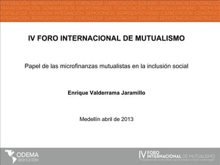 IV FORO INTERNACIONAL DE MUTUALISMO
Papel de las microfinanzas mutualistas en la inclusión social
Enrique Valderrama Jaramillo
Medellín abril de 2013
 