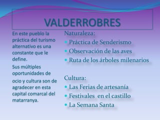 VALDERROBRESEn este pueblo la práctica del turismo alternativo es una constante que le define.Sus múltiples oportunidades de ocio y cultura son de agradecer en esta capital comarcal del matarranya.Naturaleza:Práctica de SenderismoObservación de las avesRuta de los árboles milenariosCultura:Las Ferias de artesaníaFestivales  en el castilloLa Semana Santa