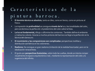 Características de la pintura barroca. El dominio técnico es absoluto , tanto en óleo, como en lienzo, como en pinturas al fresco. La impresión de  profundidad  se consigue  a través de la  luz y las tonalidades del color, pero se domina a la perfección  el predominio del color sobre la línea. La luz es fundamental,  dibuja  o difumina los contornos.  También define el ambiente  y matiza los colores. Gracias a muchos pintores del barroco se llegó a la perfección en la técnica del claroscuro. El movimiento y las composiciones son complicadas:  perspectivas insólitas y distribución asimétrica en los volúmenes. Realismo:  Se consigue un gran realismo (imitación de la realidad teorizada)  pero sin la idealización renacentista. El gusto por  perspectivas ilusionistas , sobre todo las vueltas, donde se intenta romper visualmente el espacio arquitectónico real , mediante la representación del cielo y la sugerencia del infinito. 
