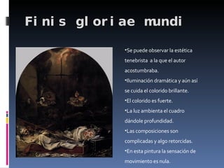 Finis gloriae mundi Se puede observar la estética tenebrista  a la que el autor  acostumbraba. Iluminación dramática y aún así se cuida el colorido brillante. El colorido es fuerte. La luz ambienta el cuadro dándole profundidad. Las composiciones son complicadas y algo retorcidas. En esta pintura la sensación de movimiento es nula. 