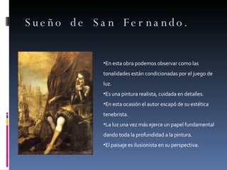 Sueño de San Fernando. En esta obra podemos observar como las tonalidades están condicionadas por el juego de luz. Es una pintura realista, cuidada en detalles. En esta ocasión el autor escapó de su estética tenebrista. La luz una vez más ejerce un papel fundamental dando toda la profundidad a la pintura. El paisaje es ilusionista en su perspectiva. 