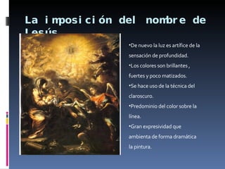 La imposición del nombre de Jesús De nuevo la luz es artífice de la sensación de profundidad. Los colores son brillantes , fuertes y poco matizados. Se hace uso de la técnica del claroscuro. Predominio del color sobre la línea. Gran expresividad que ambienta de forma dramática la pintura. 