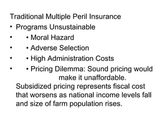Traditional Multiple Peril Insurance Programs Unsustainable • Moral Hazard • Adverse Selection • High Administration Costs • Pricing Dilemma: Sound pricing would  make it unaffordable. Subsidized pricing represents fiscal cost that worsens as national income levels fall and size of farm population rises. 