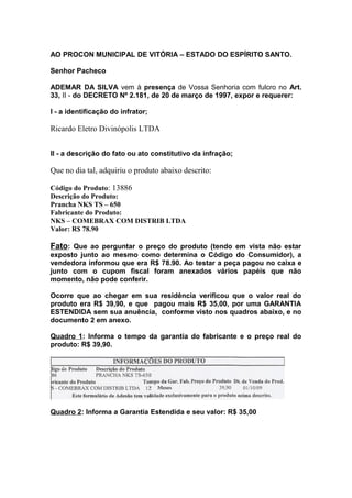 AO PROCON MUNICIPAL DE VITÓRIA – ESTADO DO ESPÍRITO SANTO.
Senhor Pacheco
ADEMAR DA SILVA vem à presença de Vossa Senhoria com fulcro no Art.
33, II - do DECRETO Nº 2.181, de 20 de março de 1997, expor e requerer:
I - a identificação do infrator;
Ricardo Eletro Divinópolis LTDA
II - a descrição do fato ou ato constitutivo da infração;
Que no dia tal, adquiriu o produto abaixo descrito:
Código do Produto: 13886
Descrição do Produto:
Prancha NKS TS – 650
Fabricante do Produto:
NKS – COMEBRAX COM DISTRIB LTDA
Valor: R$ 78.90
Fato: Que ao perguntar o preço do produto (tendo em vista não estar
exposto junto ao mesmo como determina o Código do Consumidor), a
vendedora informou que era R$ 78.90. Ao testar a peça pagou no caixa e
junto com o cupom fiscal foram anexados vários papéis que não
momento, não pode conferir.
Ocorre que ao chegar em sua residência verificou que o valor real do
produto era R$ 39,90, e que pagou mais R$ 35,00, por uma GARANTIA
ESTENDIDA sem sua anuência, conforme visto nos quadros abaixo, e no
documento 2 em anexo.
Quadro 1: Informa o tempo da garantia do fabricante e o preço real do
produto: R$ 39,90.
Quadro 2: Informa a Garantia Estendida e seu valor: R$ 35,00
 