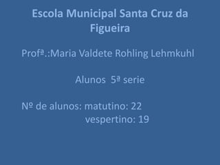 Escola Municipal Santa Cruz da
            Figueira

Profª.:Maria Valdete Rohling Lehmkuhl

           Alunos 5ª serie

Nº de alunos: matutino: 22
              vespertino: 19
 