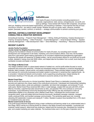 ValDeWitt.com
                                          With nearly 35 years of communication consulting experience in
                                          corporate, organizational, retail, service, entrepreneurial, non-profit, and
                                          start-up settings, I have worked with Fortune 500 companies, one-person
start-ups, fledgling community-based organizations, and everything in between. I have learned that they all have
one thing in common: the need to create change. Whether the goal is to guide, teach, influence, entertain,
explain, persuade, comfort, confront, or reinforce — strategic communication is central to achieving your goals.

WRITING, EDITING & CONTENT DEVELOPMENT
CONSULTING & CREATIVE SERVICES
Consulting & Coaching • Project & Team Management • Writing, Editing & Publishing Creative Development •
Training & Capacity Building • Video Production • Events Management • Script & Speech Writing • Speaker
& Bureau Management • Web Development / SEO • Direct Marketing • Advertising • Resource Development

RECENT CLIENTS
Jacobs Family Foundation
Jacobs Center for Neighborhood Innovation
Acting as the foundations' director of communication for nearly 20 years, my consulting work included
development and management of all media, marketing, and communications efforts. Over time, the foundation
grew from a two-person grant-making organization to an innovative neighborhood-strengthening organization
employing 200 people and spawning 18 related entities. I led all communication efforts for non-profit and for-profit
entities, assisted in raising more than $350 million, and helped take the foundation from a small, local charity to a
worldwide innovator and leader in its field.

The Village at Market Creek
The Village at Market Creek is a place-based network of related non- and for-profit entities focused on social
enterprise and community ownership. I directed and developed media and materials in numerous languages for
festivals, talent contests, cultural events, and weekly entertainment. These activities helped increase foot traffic
and revenues for community businesses and bolster resident involvement in reclaiming their neighborhoods. As
a consultant, I directed all network communication, built a supporting consulting team, helped develop 32
businesses resulting in 716 new jobs, and contributed to economic activity of over $72.5 million.

Market Creek Plaza
Built by and for the community on a former brownfield, Market Creek Plaza is a destination providing critical
services and catering to the unique needs of the multicultural community. I developed and implemented marketing
and public relations plans, wrote and published a newsletter, led direct-mail campaigns, and produced TV and
radio spots. Market Creek Plaza reclaimed $50 million in retail leakage, created 250 new jobs with 84% of them
filled by minorities, outperformed sales benchmarks by 55%, and awarded 79% of its contracts to community
businesses. A groundbreaking Community Development Public Offering was also developed to make all
stakeholders eligible to buy ownership units in Market Creek Plaza. I developed the communication and
recognition plans, wrote and edited technical financial documents, developed campaign materials, managed
media, produced DVDs, and handled campaign communication. The ownership goals were met, including
attracting 425 stakeholder investors and raising $1.7 million. Resident investors have benefited from a 10% return
on investment every year since.
Market Creek Events & Venues
A for-profit social enterprise designed to bring a major conference and learning center to an underinvested area in
San Diego, MCEV serves as a training facility for careers in the fields of events and hospitality. I conducted and
analyzed market research, determined key audiences, helped build the business plan, developed the marketing
plan, and created marketing and sales materials. The business broke even in its first year of operation and is
 
