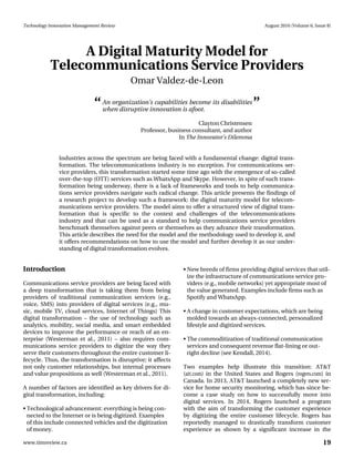 Technology Innovation Management Review August 2016 (Volume 6, Issue 8)
19www.timreview.ca
A Digital Maturity Model for
Telecommunications Service Providers
Omar Valdez-de-Leon
Introduction
Communications service providers are being faced with
a deep transformation that is taking them from being
providers of traditional communication services (e.g.,
voice, SMS) into providers of digital services (e.g., mu-
sic, mobile TV, cloud services, Internet of Things) This
digital transformation – the use of technology such as
analytics, mobility, social media, and smart embedded
devices to improve the performance or reach of an en-
terprise (Westerman et al., 2011) – also requires com-
munications service providers to digitize the way they
serve their customers throughout the entire customer li-
fecycle. Thus, the transformation is disruptive; it affects
not only customer relationships, but internal processes
and value propositions as well (Westerman et al., 2011).
A number of factors are identified as key drivers for di-
gital transformation, including:
• Technological advancement: everything is being con-
nected to the Internet or is being digitized. Examples
of this include connected vehicles and the digitization
of money.
• New breeds of firms providing digital services that util-
ize the infrastructure of communications service pro-
viders (e.g., mobile networks) yet appropriate most of
the value generated. Examples include firms such as
Spotify and WhatsApp.
• A change in customer expectations, which are being
molded towards an always-connected, personalized
lifestyle and digitized services.
• The commoditization of traditional communication
services and consequent revenue flat-lining or out-
right decline (see Kendall, 2014).
Two examples help illustrate this transition: AT&T
(att.com) in the United States and Rogers (rogers.com) in
Canada. In 2013, AT&T launched a completely new ser-
vice for home security monitoring, which has since be-
come a case study on how to successfully move into
digital services. In 2014, Rogers launched a program
with the aim of transforming the customer experience
by digitizing the entire customer lifecycle. Rogers has
reportedly managed to drastically transform customer
experience as shown by a significant increase in the
Industries across the spectrum are being faced with a fundamental change: digital trans-
formation. The telecommunications industry is no exception. For communications ser-
vice providers, this transformation started some time ago with the emergence of so-called
over-the-top (OTT) services such as WhatsApp and Skype. However, in spite of such trans-
formation being underway, there is a lack of frameworks and tools to help communica-
tions service providers navigate such radical change. This article presents the findings of
a research project to develop such a framework: the digital maturity model for telecom-
munications service providers. The model aims to offer a structured view of digital trans-
formation that is specific to the context and challenges of the telecommunications
industry and that can be used as a standard to help communications service providers
benchmark themselves against peers or themselves as they advance their transformation.
This article describes the need for the model and the methodology used to develop it, and
it offers recommendations on how to use the model and further develop it as our under-
standing of digital transformation evolves.
An organization’s capabilities become its disabilities
when disruptive innovation is afoot.
Clayton Christensen
Professor, business consultant, and author
In The Innovator’s Dilemma
“ ”
 