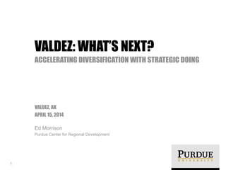 !
VALDEZ, AK
APRIL 15, 2014
Ed Morrison
Purdue Center for Regional Development
VALDEZ: WHAT’S NEXT?
ACCELERATING DIVERSIFICATION WITH STRATEGIC DOING
1
 