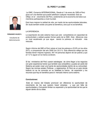 EL PERÚ Y LA OMC
La OMC, Comercio INTERNACIONAL, Desde el 1 de enero de 1995 el Perú
goza con una libertad que puede satisfacer cualquier necesidad. Esto se
refleja en el crecimiento del Perú, sosteniendo así la economía de todos sus
miembros participantes a nivel mundial.
Esto hace mejorar la calidad de vida, por medio de las oportunidades laborales.
Sin duda también existe una parte se beneficia y otra que no se beneficia.
LA DIFERENCIA.
La exportación de este sistema hace que solo competidores en capacidad de
productividad y calidad puedan formar parte de la OMC. Esta diferencia crea
un nivel escalonado ya que sigue siendo la pobreza, el indicador más
reducido.
Según informe del INEI el Perú redujo el nivel de pobreza a 23.9% en los años
2013, a comparación del año 2009 con 33.5 %. Esta diferencia refleja que las
familias tienen mejores ingresos, 491 mil personas dejaron de ser pobres y que
el 7.3 % siguen en la misma condición.
Si los ministerios del Perú usaran estrategias de cómo llegar a los negocios
con gran experiencia harían que también sea competitivo y pueda ser parte del
Sistema así poder crear una fuente de oportunidades dentro de su comunidad.
Según las normas existen Políticas y reglamentos, El Perú es un país donde
todavía no se ha conocido en su totalidad la fuerza de expansión y los
recursos que hay en beneficio para el mercado interno como externo.
Conclusiones:
Está en manos del Estado promover sin diferencia la oportunidad de
crecimiento de los que quieren hacer empresa y que por falta de
oportunidades y Corrupción limitan su expansión y la oportunidad de los que le
siguen dentro de su clase.
FERNANDO VALDEZ E.
Estudiante de
Administración
 