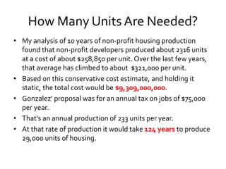How Many Units Are Needed?
• My analysis of 10 years of non-profit housing production
found that non-profit developers produced about 2316 units
at a cost of about $258,850 per unit. Over the last few years,
that average has climbed to about $321,000 per unit.
• Based on this conservative cost estimate, and holding it
static, the total cost would be $9,309,000,000.
• Gonzalez’ proposal was for an annual tax on jobs of $75,000
per year.
• That’s an annual production of 233 units per year.
• At that rate of production it would take 124 years to produce
29,000 units of housing.
 