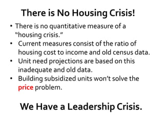 There is No Housing Crisis!
• There is no quantitative measure of a
“housing crisis.”
• Current measures consist of the ratio of
housing cost to income and old census data.
• Unit need projections are based on this
inadequate and old data.
• Building subsidized units won’t solve the
price problem.
We Have a Leadership Crisis.
 