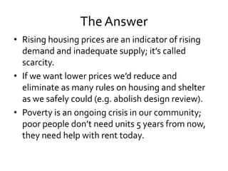 The Answer
• Rising housing prices are an indicator of rising
demand and inadequate supply; it’s called
scarcity.
• If we want lower prices we’d reduce and
eliminate as many rules on housing and shelter
as we safely could (e.g. abolish design review).
• Poverty is an ongoing crisis in our community;
poor people don’t need units 5 years from now,
they need help with rent today.
 