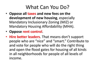 What Can You Do?
• Oppose all taxes and new fees on the
development of new housing, especially
Mandatory Inclusionary Zoning (MIZ) or
Mandatory Housing Affordability (MHA).
• Oppose rent control.
• Hire better leaders. That means don’t support
people who are “nice” and “smart.” Contribute to
and vote for people who will do the right thing
and open the flood gates for housing of all kinds
in all neighborhoods for people of all levels of
income.
 