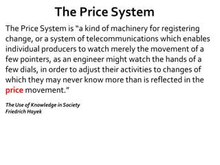 The Price System
The Price System is “a kind of machinery for registering
change, or a system of telecommunications which enables
individual producers to watch merely the movement of a
few pointers, as an engineer might watch the hands of a
few dials, in order to adjust their activities to changes of
which they may never know more than is reflected in the
price movement.”
The Use of Knowledge in Society
Friedrich Hayek
 