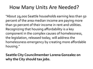 How Many Units Are Needed?
“About 29,000 Seattle households earning less than 50
percent of the area median income are paying more
than 50 percent of their income in rent and utilities.
Recognizing that housing aﬀordability is a key
component in the complex causes of homelessness,
the legislation, released today, will address the
homelessness emergency by creating more aﬀordable
housing.”
Seattle City Councilmember Lorena Gonzalez on
why the City should tax jobs.
 