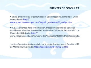 FUENTES DE CONSULTA: (n.d.).  Elementos de la comunicación . Salón Hogar Inc. Extraído el 17 de Marzo desde:  http:// www.proyectosalonhogar.com/Sagrado_contenido/El_codigo.htm (n.d.).  Elementos de la comunicación.  Dirección Nacional de Servicios Académicos Virtuales. Universidad Nacional de Colombia. Extraído el 17 de Marzo de 2011 desde:  http:// www.virtual.unal.edu.co/cursos/sedes/manizales/4010014/Contenidos/Capitulo3/Pages/3.4/34Elementos_comunicacion.htm   (n.d.).  Elementos fundamentales de la comunicación . (n.d.). Extraído el 17 de Marzo de 2011 desde:  http:// teocomsu.net84.net/2_2.html 