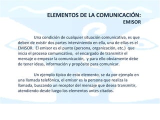 ELEMENTOS DE LA COMUNICACIÓN: EMISOR Una condición de cualquier situación comunicativa, es que deben de existir dos partes interviniendo en ella, una de ellas es el EMISOR.  El emisor es el punto (persona, organización, etc.)  que inicia el proceso comunicativo,  el encargado de transmitir el mensaje o empezar la comunicación,  y para ello obviamente debe de tener ideas, información y propósito para comunicar. Un ejemplo típico de esto elemento, se da por ejemplo en una llamada telefónica, el emisor es la persona que realiza la llamada, buscando un receptor del mensaje que desea transmitir, atendiendo desde luego los elementos antes citados. 