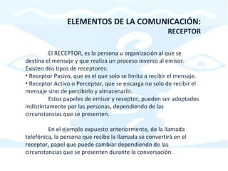 ELEMENTOS DE LA COMUNICACIÓN: RECEPTOR El RECEPTOR, es la persona u organización al que se destina el mensaje y que realiza un proceso inverso al emisor. Existen dos tipos de receptores: Receptor Pasivo, que es el que solo se limita a recibir el mensaje. Receptor Activo o Perceptor, que se encarga no solo de recibir el mensaje sino de percibirlo y almacenarlo. Estos papeles de emisor y receptor, pueden ser adoptados indistintamente por las personas, dependiendo de las circunstancias que se presenten. En el ejemplo expuesto anteriormente, de la llamada telefónica, la persona que recibe la llamada se convertirá en el receptor, papel que puede cambiar dependiendo de las circunstancias que se presenten durante la conversación.  