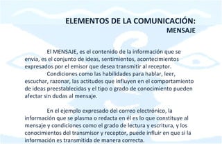 ELEMENTOS DE LA COMUNICACIÓN: MENSAJE El MENSAJE, es el contenido de la información que se envía, es el conjunto de ideas, sentimientos, acontecimientos expresados por el emisor que desea transmitir al receptor. Condiciones como las habilidades para hablar, leer, escuchar, razonar, las actitudes que influyen en el comportamiento de ideas preestablecidas y el tipo o grado de conocimiento pueden afectar sin dudas al mensaje. En el ejemplo expresado del correo electrónico, la información que se plasma o redacta en él es lo que constituye al mensaje y condiciones como el grado de lectura y escritura, y los conocimientos del transmisor y receptor, puede influir en que si la información es transmitida de manera correcta. 