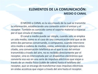 ELEMENTOS DE LA COMUNICACIÓN: MEDIO O CANAL El MEDIO o CANAL es la vía a través de la cual se transmite la información, estableciendo una conexión entre el emisor y el receptor. También es conocido como el soporte material o espacial por el que circula el mensaje. El canal o medio puede ser simple, cuando solo se emplea un solo medio, como es el caso de una comunicación oral que se de entre dos personas conversando, o compuesto, cuando interviene otro medio o cadena de medios, como, volviendo al ejemplo antes citado, una conversación telefónica en el que la voz del emisor transmitida a través del aire, no es recibida directamente por el receptor, sino es interceptada por un dispositivo electrónico que convierte esa voz en una serie de impulsos eléctricos que viajan a través de un medio físico (cable de cobre) hasta el teléfono del receptor, que se encarga de transformar esos impulsos eléctricos en ondas acústicas que viajan a través del aire hasta el receptor. 