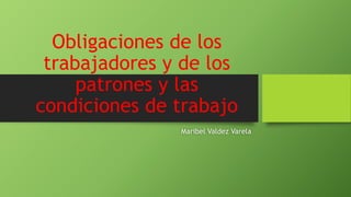 Obligaciones de los
trabajadores y de los
patrones y las
condiciones de trabajo
Maribel Valdez Varela
 