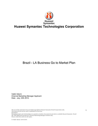 Huawei Symantec Technologies Corporation




                    Brazil - LA Business Go to Market Plan




Valdir Adorni
Channel Marketing Manager Applicant
Date: July, 23th 2010.




The use of this material is free provided copyright for Huawei Symantec Brazil Corporation only.                       1
This material may not be sold, or published in any form.
Disclaimer:
Managing people and relationships are sensitive activities; the material and advice available Huawei-Symantec Brasil
HR with application proposal to Channel Marketing Manager Position only .
Please retain this notice on all copies.

© Valdir Adorni 2010-2010
 