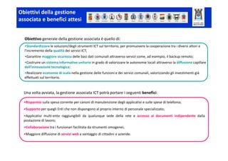 Obiettivi della gestione
associata e benefici attesi


  Obiettivo generale della gestione associata è quello di:
  •Standardizzare le soluzioni/degli strumenti ICT sul territorio, per promuovere la cooperazione tra i diversi attori e
  l’incremento della qualità dei servizi ICT;
  •Garantire maggiore sicurezza delle basi dati comunali attraverso servizi come, ad esempio, il backup remoto;
  •Costruire un sistema informativo unitario in grado di valorizzare le autonomie locali attraverso la diffusione capillare
  dell’innovazione tecnologica;
  •Realizzare economie di scala nella gestione delle funzioni e dei servizi comunali, valorizzando gli investimenti già
  effettuati sul territorio.



  Una volta avviata, la gestione associata ICT potrà portare i seguenti benefici:

  •Risparmio sulla spesa corrente per canoni di manutenzione degli applicativi e sulle spese di telefonia;
  •Supporto per quegli Enti che non dispongono al proprio interno di personale specializzato;
  •Applicativi multi-ente raggiungibili da qualunque sede della rete e accesso ai documenti indipendente dalla
  postazione di lavoro;
  •Collaborazione tra i funzionari facilitata da strumenti omogenei;
  •Maggiore diffusione di servizi web a vantaggio di cittadini e aziende.
 