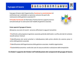 Il gruppo di lavoro

  Il gruppo di lavoro darà l’opportunità a funzionari e amministratori di
  confrontarsi per condividere un percorso comunegruppo di lavoro
                            Come opererà il che porti alla
  realizzazione della gestione associata ICT.
  Il Presidio Territoriale di Informatica Trentina fornirà supporto tecnico-
  consulenziale per la costruzione del modello di gestione associata.


  Come opererà il gruppo di lavoro:
  Attraverso una serie di incontri verranno affrontate le seguenti tematiche:

    Confronto sulle proposta di gestione associata partendo dall’analisi e verifica dei dati di contesto
  raccolti presso i Comuni
                               Come opererà il gruppo di lavoro
    Identificazione dei servizi prioritari e individuazione delle prime attività che saranno prese in
  carico dalla gestione associata

    Identificazione dell’organizzazione della gestione associata: modello organizzativo

    Sostenibilità economica: analisi dei costi di ciascuna attività e valutazione delle tempistiche

Si chiede il supporto dei Sindaci nell’individuazione dei componenti del gruppo di lavoro.
 