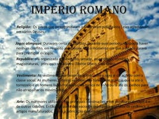 Império romano Religião:  Os povos que protagonizaram o filme eram poliotelista ( eles acreditavam em vários Deuses. Jogos olímpicos:  Duravam cerca de 150 Dias, durante esse período não podia haver nenhum conflito, em respeito aos Deuses, era o momento em que a cidade parava para prestigiar os jogos. Republica:  era organizada em: exercito, senado, assembléias, comícios, magistraturas,  principais senadores: Tibério Graco, Caio Graco. Vestimenta:  As vestimentas variavam de acordo com o sexo e  de acordo com a classe social. As mulheres solteiras vestiam uma túnica sem mangas que ia ate o tornozelo e os homens livres trajavam uma túnica de linho ou lã ate os joelhos para não atrapalhar os movimentos. Arte:  Os mármores utilizados nas principais construções e em esculturas da capital e de outras cidades. Então boa parte dos escravos produziam artefatos de cerâmica, e artigos manufaturados, como a fabricação de moedas. 