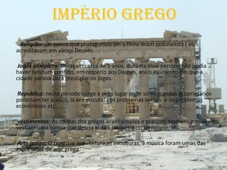 Império grego Religião:  Os povos que protagonizaram o filme eram poliotelista ( eles acreditavam em vários Deuses. Jogos olímpicos:  Duravam cerca de 5 anos, durante esse período não podia haver nenhum conflito, em respeito aos Deuses, era o momento em que a cidade parava para prestigiar os jogos. Republica:  neste período surge a polis lugar onde só os grandes proprietários poderiam ter acesso, lá era discutida os problemas sociais  e os problemas econômicos etc.  vestimentas:  As roupas dos gregos eram simples e praticas. Homens e mulheres vestiam uma túnica que descia ate os joelhos e ou tornozelo. Arte grega:  O teatro, a arquitetura,as esculturas, a musica foram umas das expressões de arte grega. 