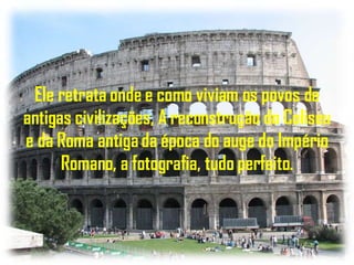 Ele retrata onde e como viviam os povos de antigas civilizações, A reconstrução do Coliseu e da Roma antiga da época do auge do Império Romano, a fotografia, tudo perfeito. 