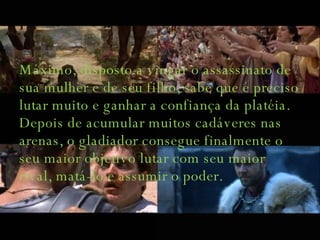 Máximo, disposto a vingar o assassinato de sua mulher e de seu filho, sabe que é preciso lutar muito e ganhar a confiança da platéia. Depois de acumular muitos cadáveres nas arenas, o gladiador consegue finalmente o seu maior objetivo lutar com seu maior rival, matá-lo e assumir o poder.  