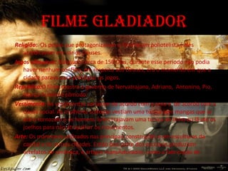 Filme gladiador Religião:  Os povos que protagonizaram o filme eram poliotelista ( eles acreditavam em vários Deuses. Jogos olímpicos:  Duravam cerca de 150 Dias, durante esse período não podia haver nenhum conflito, em respeito aos Deuses, era o momento em que a cidade parava para prestigiar os jogos. República: O filme mostra o governo de Nervatrajano, Adriano,  Antonino, Pio, Marco Aurélio e cômodo. Vestimenta:  As vestimentas variavam de acordo com o sexo e  de acordo com a classe social. As mulheres solteiras vestiam uma túnica sem mangas que ia ate o tornozelo e os homens livres trajavam uma túnica de linho ou lã ate os joelhos para não atrapalhar os movimentos. Arte:  Os mármores utilizados nas principais construções e em esculturas da capital e de outras cidades. Então boa parte dos escravos produziam artefatos de cerâmica, e artigos manufaturados, como a fabricação de  moedas. 