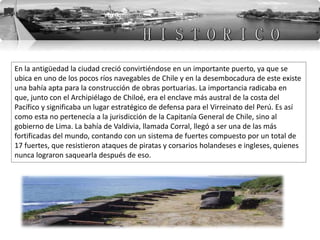 En la antigüedad la ciudad creció convirtiéndose en un importante puerto, ya que se
ubica en uno de los pocos ríos navegables de Chile y en la desembocadura de este existe
una bahía apta para la construcción de obras portuarias. La importancia radicaba en
que, junto con el Archipiélago de Chiloé, era el enclave más austral de la costa del
Pacífico y significaba un lugar estratégico de defensa para el Virreinato del Perú. Es así
como esta no pertenecía a la jurisdicción de la Capitanía General de Chile, sino al
gobierno de Lima. La bahía de Valdivia, llamada Corral, llegó a ser una de las más
fortificadas del mundo, contando con un sistema de fuertes compuesto por un total de
17 fuertes, que resistieron ataques de piratas y corsarios holandeses e ingleses, quienes
nunca lograron saquearla después de eso.
 