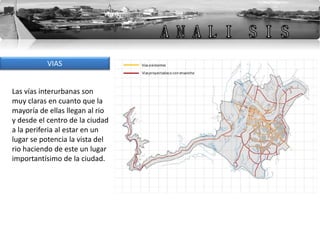 VIAS
Las vías interurbanas son
muy claras en cuanto que la
mayoría de ellas llegan al rio
y desde el centro de la ciudad
a la periferia al estar en un
lugar se potencia la vista del
rio haciendo de este un lugar
importantísimo de la ciudad.
 