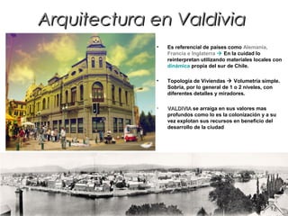 Arquitectura en ValdiviaArquitectura en Valdivia
• Es referencial de países como Alemania,
Francia e Inglaterra  En la cuidad lo
reinterpretan utilizando materiales locales con
dinámica propia del sur de Chile.
• Topología de Viviendas  Volumetría simple.
Sobria, por lo general de 1 o 2 niveles, con
diferentes detalles y miradores.
• VALDIVIAVALDIVIA se arraiga en sus valores mas
profundos como lo es la colonización y a su
vez explotan sus recursos en beneficio del
desarrollo de la ciudad
 