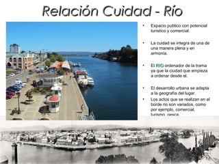 Relación Cuidad - RíoRelación Cuidad - Río
• Espacio publico con potencial
turístico y comercial.
• La cuidad se integra de una de
una manera plena y en
armonía.
• El RIORIO ordenador de la trama
ya que la ciudad que empieza
a ordenar desde el.
• El desarrollo urbana se adapta
a la geografía del lugar.
• Los actos que se realizan en el
borde rio son variados, como
por ejemplo, comercial,
turismo, pesca.
 